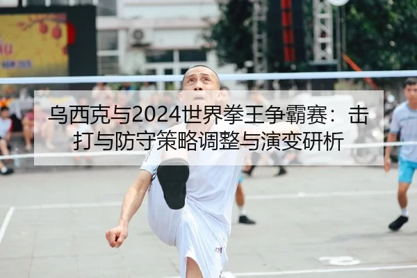 乌西克与2024世界拳王争霸赛：击打与防守策略调整与演变研析